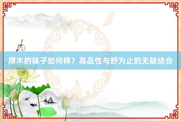 厚木的袜子如何样？高品性与舒为止的无缺结合