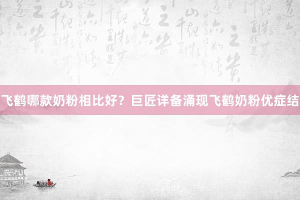 飞鹤哪款奶粉相比好？巨匠详备涌现飞鹤奶粉优症结