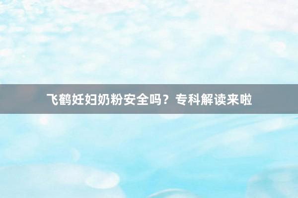 飞鹤妊妇奶粉安全吗？专科解读来啦