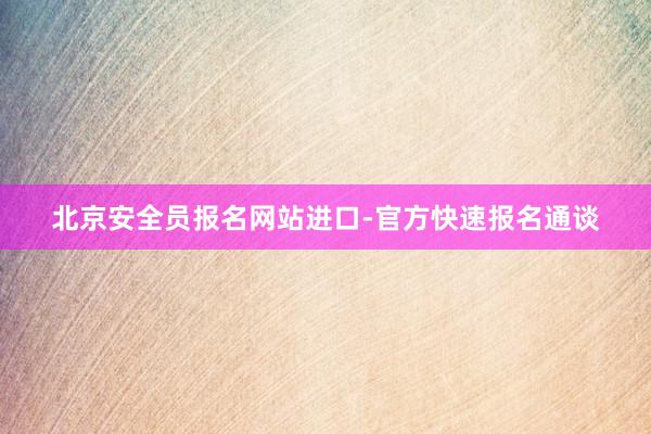 北京安全员报名网站进口-官方快速报名通谈