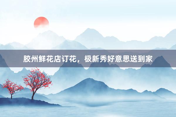 胶州鲜花店订花，极新秀好意思送到家